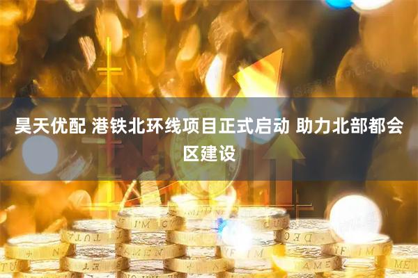 昊天优配 港铁北环线项目正式启动 助力北部都会区建设