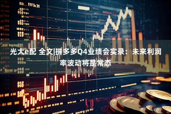 光大e配 全文|拼多多Q4业绩会实录:未来利润率波动将是常态