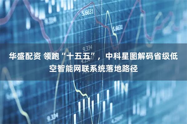 华盛配资 领跑“十五五”,中科星图解码省级低空智能网联系统落地路径