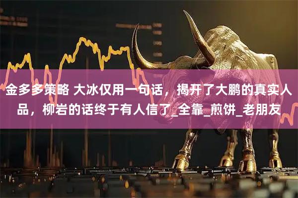 金多多策略 大冰仅用一句话，揭开了大鹏的真实人品，柳岩的话终于有人信了_全靠_煎饼_老朋友