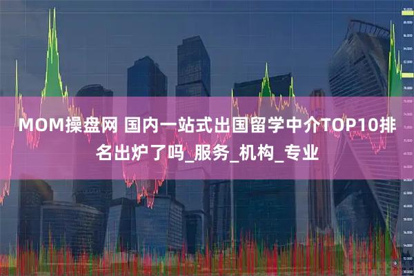 MOM操盘网 国内一站式出国留学中介TOP10排名出炉了吗_服务_机构_专业