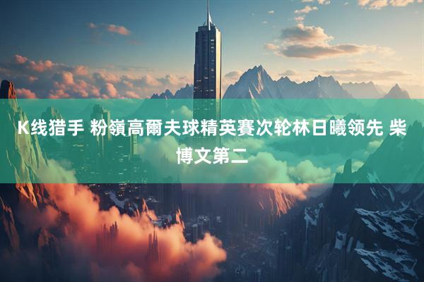 K线猎手 粉嶺高爾夫球精英賽次轮林日曦领先 柴博文第二