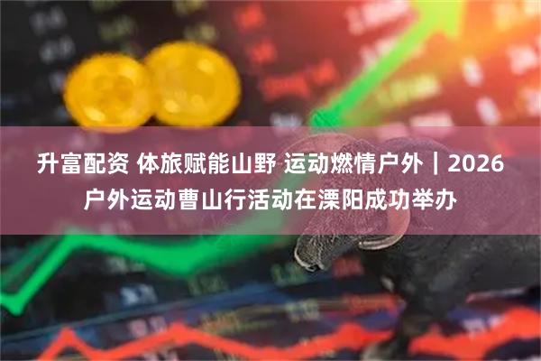 升富配资 体旅赋能山野 运动燃情户外｜2026户外运动曹山行活动在溧阳成功举办