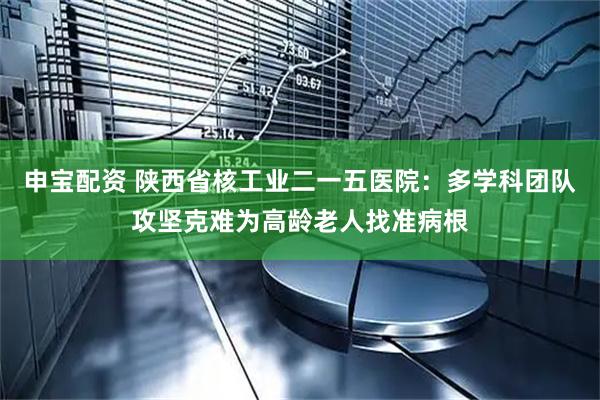 申宝配资 陕西省核工业二一五医院：多学科团队攻坚克难为高龄老人找准病根