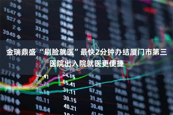 金瑞鼎盛 “刷脸就医”最快2分钟办结厦门市第三医院出入院就医更便捷